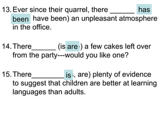 13.Ever since their quarrel, there ______ (has
been, have been) an unpleasant atmosphere
in the office.
14.There______ (is, are) a few cakes left over
from the party---would you like one?
15.There________ (is, are) plenty of evidence
to suggest that children are better at learning
languages than adults.
has
been
are
is
 