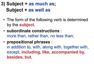 3) Subject + as much as;
Subject + as well as
• The form of the following verb is determined
by the subject.
• subordinate constructions :
more than, rather than, no less than;
• prepositional phrases :
in addition to, with, along with, together with,
except, including, like, accompanied by,
besides, but.
 