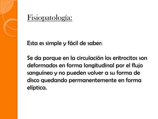 Fisiopatología:


Esta es simple y fácil de saber:

Se da porque en la circulación los eritrocitos son
deformados en forma longitudinal por el flujo
sanguíneo y no pueden volver a su forma de
disco quedando permanentemente en forma
elíptica.
 