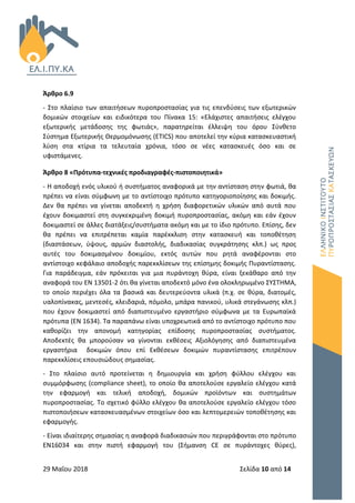 29 Μαΐου 2018 Σελίδα 10 από 14
Άρθρο 6.9
- Στο πλαίσιο των απαιτήσεων πυροπροστασίας για τις επενδύσεις των εξωτερικών
δομικών στοιχείων και ειδικότερα του Πίνακα 15: «Ελάχιστες απαιτήσεις ελέγχου
εξωτερικής μετάδοσης της φωτιάς», παρατηρείται έλλειψη του όρου Σύνθετο
Σύστημα Εξωτερικής Θερμομόνωσης (ETICS) που αποτελεί την κύρια κατασκευαστική
λύση στα κτίρια τα τελευταία χρόνια, τόσο σε νέες κατασκευές όσο και σε
υφιστάμενες.
Άρθρο 8 «Πρότυπα-τεχνικές προδιαγραφές-πιστοποιητικά»
- Η αποδοχή ενός υλικού ή συστήματος αναφορικά με την αντίσταση στην φωτιά, θα
πρέπει να είναι σύμφωνη με το αντίστοιχο πρότυπο κατηγοριοποίησης και δοκιμής.
Δεν θα πρέπει να γίνεται αποδεκτή η χρήση διαφορετικών υλικών από αυτά που
έχουν δοκιμαστεί στη συγκεκριμένη δοκιμή πυροπροστασίας, ακόμη και εάν έχουν
δοκιμαστεί σε άλλες διατάξεις/συστήματα ακόμη και με το ίδιο πρότυπο. Επίσης, δεν
θα πρέπει να επιτρέπεται καμία παρέκκλιση στην κατασκευή και τοποθέτηση
(διαστάσεων, ύψους, αρμών διαστολής, διαδικασίας συγκράτησης κλπ.) ως προς
αυτές του δοκιμασμένου δοκιμίου, εκτός αυτών που ρητά αναφέρονται στο
αντίστοιχο κεφάλαιο αποδοχής παρεκκλίσεων της επίσημης δοκιμής Πυραντίστασης.
Για παράδειγμα, εάν πρόκειται για μια πυράντοχη θύρα, είναι ξεκάθαρο από την
αναφορά του ΕΝ 13501-2 ότι θα γίνεται αποδεκτό μόνο ένα ολοκληρωμένο ΣΥΣΤΗΜΑ,
το οποίο περιέχει όλα τα βασικά και δευτερεύοντα υλικά (π.χ. σε θύρα, διατομές,
υαλοπίνακας, μεντεσές, κλειδαριά, πόμολο, μπάρα πανικού, υλικά στεγάνωσης κλπ.)
που έχουν δοκιμαστεί από διαπιστευμένο εργαστήριο σύμφωνα με τα Ευρωπαϊκά
πρότυπα (ΕΝ 1634). Τα παραπάνω είναι υποχρεωτικά από το αντίστοιχο πρότυπο που
καθορίζει την απονομή κατηγορίας επίδοσης πυροπροστασίας συστήματος.
Αποδεκτές θα μπορούσαν να γίνονται εκθέσεις Αξιολόγησης από διαπιστευμένα
εργαστήρια δοκιμών όπου επί Εκθέσεων δοκιμών πυραντίστασης επιτρέπουν
παρεκκλίσεις επουσιώδους σημασίας.
- Στο πλαίσιο αυτό προτείνεται η δημιουργία και χρήση φύλλου ελέγχου και
συμμόρφωσης (compliance sheet), το οποίο θα αποτελούσε εργαλείο ελέγχου κατά
την εφαρμογή και τελική αποδοχή, δομικών προϊόντων και συστημάτων
πυροπροστασίας. Το σχετικό φύλλο ελέγχου θα αποτελούσε εργαλείο ελέγχου τόσο
πιστοποιήσεων κατασκευασμένων στοιχείων όσο και λεπτομερειών τοποθέτησης και
εφαρμογής.
- Είναι ιδιαίτερης σημασίας η αναφορά διαδικασιών που περιγράφονται στο πρότυπο
ΕΝ16034 και στην πιστή εφαρμογή του (Σήμανση CE σε πυράντοχες θύρες),
 
