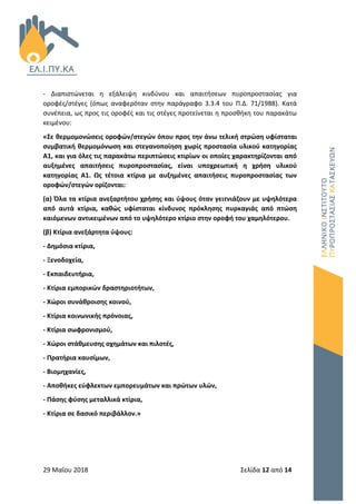 29 Μαΐου 2018 Σελίδα 12 από 14
- Διαπιστώνεται η εξάλειψη κινδύνου και απαιτήσεων πυροπροστασίας για
οροφές/στέγες (όπως αναφερόταν στην παράγραφο 3.3.4 του Π.Δ. 71/1988). Κατά
συνέπεια, ως προς τις οροφές και τις στέγες προτείνεται η προσθήκη του παρακάτω
κειμένου:
«Σε θερμομονώσεις οροφών/στεγών όπου προς την άνω τελική στρώση υφίσταται
συμβατική θερμομόνωση και στεγανοποίηση χωρίς προστασία υλικού κατηγορίας
Α1, και για όλες τις παρακάτω περιπτώσεις κτιρίων οι οποίες χαρακτηρίζονται από
αυξημένες απαιτήσεις πυροπροστασίας, είναι υποχρεωτική η χρήση υλικού
κατηγορίας A1. Ως τέτοια κτίρια με αυξημένες απαιτήσεις πυροπροστασίας των
οροφών/στεγών ορίζονται:
(α) Όλα τα κτίρια ανεξαρτήτου χρήσης και ύψους όταν γειτνιάζουν με υψηλότερα
από αυτά κτίρια, καθώς υφίσταται κίνδυνος πρόκλησης πυρκαγιάς από πτώση
καιόμενων αντικειμένων από το υψηλότερο κτίριο στην οροφή του χαμηλότερου.
(β) Κτίρια ανεξάρτητα ύψους:
- Δημόσια κτίρια,
- Ξενοδοχεία,
- Εκπαιδευτήρια,
- Κτίρια εμπορικών δραστηριοτήτων,
- Χώροι συνάθροισης κοινού,
- Κτίρια κοινωνικής πρόνοιας,
- Κτίρια σωφρονισμού,
- Χώροι στάθμευσης οχημάτων και πιλοτές,
- Πρατήρια καυσίμων,
- Βιομηχανίες,
- Αποθήκες εύφλεκτων εμπορευμάτων και πρώτων υλών,
- Πάσης φύσης μεταλλικά κτίρια,
- Κτίρια σε δασικό περιβάλλον.»
 
