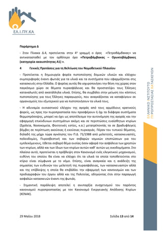29 Μαΐου 2018 Σελίδα 13 από 14
Παράρτημα Δ
- Στον Πίνακα Δ.4, προτείνεται στην 4η γραμμή ο όρος «Πετροβάμβακας» να
αντικατασταθεί με τον ορθότερο όρο «Πετροβάμβακας – Ορυκτοβάμβακες
(κατηγορία ακαυστότητας Α1) ».
4 Γενικές Προτάσεις για τη Βελτίωση του Νομοθετικού Πλαισίου
- Προτείνεται η δημιουργία φορέα πιστοποίησης δομικών υλικών και ελέγχου
συμπεριφοράς έναντι φωτιάς για τα υλικά και τα συστήματα που εφαρμόζονται στις
κατασκευές στην Ελλάδα. Ο φορέας αυτός θα ισχυροποιήσει την θέση της χώρας στον
παγκόσμιο χώρο σε θέματα πυρασφάλειας και θα προστατέψει τους Έλληνες
καταναλωτές από ακατάλληλα υλικά. Επίσης, θα συμβάλει στην μείωση του κόστους
πιστοποίησης για τους Έλληνες παραγωγούς, που αναγκάζονται να καταφύγουν σε
οργανισμούς του εξωτερικού για να πιστοποιήσουν τα υλικά τους.
- Η αδυναμία ουσιαστικού ελέγχου της αγοράς από τους αρμόδιους κρατικούς
φορείς, ως προς την πυροπροστασία που προσφέρουν ή όχι τα διάφορα συστήματα
θερμοπρόσοψης, μπορεί να έχει ως αποτέλεσμα την αυτονόμηση της αγοράς και την
εφαρμογή επικίνδυνων συστημάτων ακόμη και σε περιπτώσεις ευαίσθητων κτιρίων
(Σχολεία, Νοσοκομεία, Φοιτητικές εστίες, κ.α.) μετατρέποντάς τα σε βραδυφλεγείς
βόμβες σε περίπτωση ακούσιας ή εκούσιας πυρκαγιάς. Πέραν του τυπικού θέματος,
δηλαδή της μέχρι τώρα αγνόησης του Π.Δ. 71/1988 από μελετητές, κατασκευαστές,
πολεοδομίες, Πυροσβεστική και των σοβαρών νομικών επιπτώσεων για του
εμπλεκόμενους, τίθεται σοβαρό θέμα ουσίας όσον αφορά την ασφάλεια των χρηστών
των κτιρίων, αλλά και των ίδιων των κτιρίων αυτών καθ’ αυτών ως οικοδομήματα. Στο
πλαίσιο αυτό, προτείνεται η πρόβλεψη στον Κανονισμό ενός ελεγκτικού μηχανισμού,
ευθύνη του οποίου θα είναι να ελέγχει ότι τα υλικά τα οποία τοποθετούνται στο
κτίριο είναι σύμφωνα με το νόμο. Επίσης, είναι αναγκαία και η ανάδειξη της
σημασίας των ευθυνών του μελετητή της πυρασφάλειας, των κατασκευαστών αλλά
και της επίβλεψης η οποία θα επιβάλλει την εφαρμογή των κανονισμών και των
προδιαγραφών του έργου αλλά και της Πολιτείας, οδηγώντας έτσι στην παραγωγή
ασφαλών κατασκευών έναντι της φωτιάς.
- Σημαντική παράλειψη αποτελεί η ανυπαρξία συσχετισμού του παρόντος
κανονισμού πυροπροστασίας με τον Κανονισμό Ενεργειακής Απόδοσης Κτιρίων
(ΚΕΝΑΚ).
 