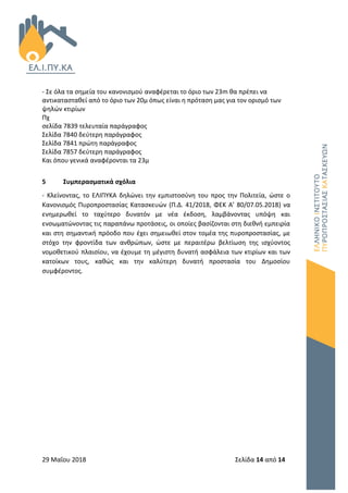 29 Μαΐου 2018 Σελίδα 14 από 14
- Σε όλα τα σημεία του κανονισμού αναφέρεται το όριο των 23m θα πρέπει να
αντικατασταθεί από το όριο των 20μ όπως είναι η πρόταση μας για τον ορισμό των
ψηλών κτιρίων
Πχ
σελίδα 7839 τελευταία παράγραφος
Σελίδα 7840 δεύτερη παράγραφος
Σελίδα 7841 πρώτη παράγραφος
Σελίδα 7857 δεύτερη παράγραφος
Και όπου γενικά αναφέρονται τα 23μ
5 Συμπερασματικά σχόλια
- Κλείνοντας, το ΕΛΙΠΥΚΑ δηλώνει την εμπιστοσύνη του προς την Πολιτεία, ώστε ο
Κανονισμός Πυροπροστασίας Κατασκευών (Π.Δ. 41/2018, ΦΕΚ Α’ 80/07.05.2018) να
ενημερωθεί το ταχύτερο δυνατόν με νέα έκδοση, λαμβάνοντας υπόψη και
ενσωματώνοντας τις παραπάνω προτάσεις, οι οποίες βασίζονται στη διεθνή εμπειρία
και στη σημαντική πρόοδο που έχει σημειωθεί στον τομέα της πυροπροστασίας, με
στόχο την φροντίδα των ανθρώπων, ώστε με περαιτέρω βελτίωση της ισχύοντος
νομοθετικού πλαισίου, να έχουμε τη μέγιστη δυνατή ασφάλεια των κτιρίων και των
κατοίκων τους, καθώς και την καλύτερη δυνατή προστασία του Δημοσίου
συμφέροντος.
 