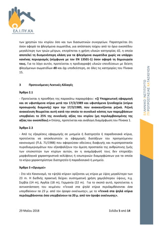 29 Μαΐου 2018 Σελίδα 5 από 14
των χρηστών του κτιρίου όσο και των διασωστικών συνεργείων. Παρατηρείται ότι
όσον αφορά τα φλεγόμενα σωματίδια, για απόσταση τοίχου από το όριο οικοπέδου
μεγαλύτερη των τριών μέτρων, επιτρέπεται η χρήση υλικών κατηγορίας d2, η οποία
αποτελεί τη δυσμενέστερη κλάση για τα φλεγόμενα σωματίδια χωρίς να υπάρχει
κανένας περιορισμός (σύμφωνα με τον ΕΝ 13501-1) όσον αφορά τη δημιουργία
τους. Για το λόγο αυτόν, προτείνεται η προδιαγραφή υλικών επενδύσεων με δείκτη
φλεγόμενων σωματιδίων d0 και όχι υποδεέστερη, σε όλες τις κατηγορίες του Πίνακα
15.
3 Προτεινόμενες Λεκτικές Αλλαγές
Άρθρο 2.1
- Προτείνεται η προσθήκη της παρακάτω παραγράφου: «ζ) Υποχρεωτική εφαρμογή
και σε υφιστάμενα κτίρια μετά την 17/2/1989 και υφιστάμενα ξενοδοχεία (κτίρια
προσωρινής διαμονής) πριν την 17/3/1989, που ανακαινίζονται ριζικά. Ριζική
ανακαίνιση θεωρείται αυτή κατά την οποία το συνολικό κόστος των παρεμβάσεων
υπερβαίνει το 25% της συνολικής αξίας του κτιρίου (μη περιλαμβανομένης της
αξίας του οικοπέδου).» Επίσης, προτείνεται και ανάλογη διαμόρφωση του Πίνακα 1.
Άρθρο 2.3
- Από τις εξαιρέσεις εφαρμογής σε μνημεία ή διατηρητέα ή παραδοσιακά κτίρια,
προτείνεται να αποκλειστούν οι εφαρμογές διατάξεων του προηγούμενου
κανονισμού (Π.Δ. 71/1988) που αφορούσαν οδεύσεις διαφυγής και πυροπροστασία
πυροδιαμερισμάτων που εξασφαλίζουν την άμεση προστασία της ανθρώπινης ζωής
των επισκεπτών των κτιρίων αυτών, αν η αναμόρφωσή τους δεν επηρεάζει
μορφολογικά χαρακτηριστικά κελύφους ή εσωτερικών διαμορφώσεων για τα οποία
το κτίριο χαρακτηρίστηκε διατηρητέο ή παραδοσιακό ή μνημείο.
Άρθρο 3 «Ορισμοί»
- Στο νέο Κανονισμό, τα «ψηλά κτίρια» ορίζονται ως κτίρια με ύψος μεγαλύτερο των
23 m. Η διεθνής πρακτική δείχνει συστηματική χρήση χαμηλότερου ύψους, π.χ.
Σερβία (14 m), Αγγλία (18 m), Γερμανία (22 m). Για το σκοπό αυτό, προτείνεται η
αντικατάσταση του κειμένου «Γενικά στα ψηλά κτίρια περιλαμβάνονται όσα
υπερβαίνουν τα 23 μ. από τον όροφο εκκένωσης», με το «Γενικά στα ψηλά κτίρια
περιλαμβάνονται όσα υπερβαίνουν τα 20 μ. από τον όροφο εκκένωσης».
 
