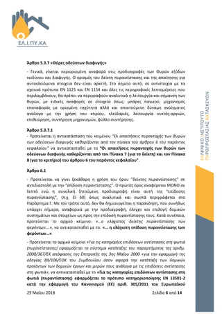 29 Μαΐου 2018 Σελίδα 6 από 14
Άρθρο 5.3.7 «Θύρες οδεύσεων διαφυγής»
- Γενικά, γίνεται περιορισμένη αναφορά στις προδιαγραφές των Θυρών εξόδων
κινδύνου και διαφυγής. Ο ορισμός του δείκτη πυραντίστασης και της απαίτησης για
αυτοκλειόμενα στοιχεία δεν είναι αρκετή. Στο σημείο αυτό, σε αντιστοιχία με τα
σχετικά πρότυπα ΕΝ 1125 και ΕΝ 1154 και όλες τις περιγραφικές λεπτομέρειες που
περιλαμβάνουν, θα πρέπει να περιγραφούν αναλυτικά η λειτουργία και σήμανση των
θυρών, με ειδικές αναφορές σε στοιχεία όπως: μπάρες πανικού, μηχανισμός
επαναφοράς με ορισμένη ταχύτητα αλλά και απαιτούμενη δύναμη ανοίγματος
ανάλογα με την χρήση του κτιρίου, κλειδαριές, λειτουργία νυκτός-αργιών,
επιθεώρηση, συντήρηση μηχανισμών, φύλλο συντήρησης.
Άρθρο 5.3.7.1
- Προτείνεται η αντικατάσταση του κειμένου “Οι απαιτήσεις πυραντοχής των θυρών
των οδεύσεων διαφυγής καθορίζονται από τον πίνακα του άρθρου 6 του παρόντος
κεφαλαίου” να αντικατασταθεί με το “Οι απαιτήσεις πυραντοχής των θυρών των
οδεύσεων διαφυγής καθορίζονται από τον Πίνακα 7 (για το δείκτη) και τον Πίνακα
8 (για το κριτήριο) του άρθρου 6 του παρόντος κεφαλαίου”.
Άρθρο 6.1
- Προτείνεται να γίνει ξεκάθαρη η χρήση του όρου “δείκτης πυραντίστασης“ σε
αντιδιαστολή με την “επίδοση πυραντίστασης”. Ο πρώτος όρος αναφέρεται ΜΟΝΟ σε
λεπτά ενώ η συνολική ζητούμενη προδιαγραφή είναι αυτή της “επίδοσης
πυραντίστασης”, (π.χ. ΕΙ 60) όπως αναλυτικά και σωστά περιγράφεται στο
Παράρτημα Γ. Με τον τρόπο αυτό, δεν θα δημιουργείται η παρανόηση, που συνήθως
υπάρχει σήμερα, αναφορικά με την προδιαγραφή, έλεγχο και επιλογή δομικών
συστημάτων και στοιχείων ως προς την επίδοσή πυραντίστασης τους. Κατά συνέπεια,
προτείνεται το αρχικό κείμενο: «…ο ελάχιστος δείκτης πυραντίστασης των
φερόντων….», να αντικατασταθεί με το: «… η ελάχιστη επίδοση πυραντίστασης των
φερόντων…».
- Προτείνεται το αρχικό κείμενο «Για τις κατηγορίες επιδόσεων αντίστασης στη φωτιά
(πυραντίστασης) εφαρμόζεται το σύστημα κατάταξης του παραρτήματος της αριθμ.
2000/367/ΕΚ απόφασης της Επιτροπής της 3ης Μαΐου 2000 «για την εφαρμογή της
οδηγίας 89/106/ΕΟΚ του Συμβουλίου όσον αφορά την κατάταξη των δομικών
προϊόντων των δομικών έργων και μερών τους ανάλογα με τις επιδόσεις αντίστασης
στη φωτιά», να αντικατασταθεί με το «Για τις κατηγορίες επιδόσεων αντίστασης στη
φωτιά́ (πυραντίστασης) εφαρμόζεται το πρότυπο κατηγοριοποίησης ΕΝ 13501-2
κατά την εφαρμογή του Κανονισμού (ΕΕ) αριθ. 305/2011 του Ευρωπαϊκού
 