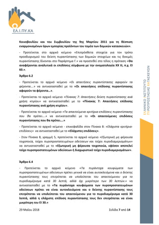 29 Μαΐου 2018 Σελίδα 7 από 14
Κοινοβουλίου και του Συμβουλίου της 9ης Μαρτίου 2011 για τη θέσπιση
εναρμονισμένων όρων εμπορίας προϊόντων του τομέα των δομικών κατασκευών».
- Προτείνεται στο αρχικό κείμενο «Επιπρόσθετα στοιχεία για τον τρόπο
προσδιορισμού του δείκτη πυραντίστασης των δομικών στοιχείων και τις δοκιμές
πυραντίστασης δίνονται στο Παράρτημα Γ.» να προστεθεί στο τέλος η πρόταση «Θα
αναφέρονται αναλυτικά οι επιδόσεις σύμφωνα με την ονοματολογία ΧΧ tt, π.χ. ΕΙ
60.».
Άρθρο 6.2
- Προτείνεται το αρχικό κείμενο «Οι απαιτήσεις πυραντίστασης αφορούν τα
φέροντα….» να αντικατασταθεί με το «Οι απαιτήσεις επίδοσης πυραντίστασης
αφορούν τα φέροντα…».
- Προτείνεται το αρχικό κείμενο «Πίνακας 7: Απαιτήσεις δείκτη πυραντίστασης ανά
χρήση κτιρίου» να αντικατασταθεί με το «Πίνακας 7: Απαιτήσεις επίδοσης
πυραντίστασης ανά χρήση κτιρίου».
- Προτείνεται το αρχικό κείμενο «Τα απαιτούμενα κριτήρια-επιδόσεις πυραντίστασης
που θα πρέπει….» να αντικατασταθεί με το «Οι απαιτούμενες επιδόσεις
πυραντίστασης που θα πρέπει….»
- Προτείνεται το αρχικό κείμενο - επικεφαλίδα στον Πίνακα 8: «Ελάχιστα κριτήρια-
επιδόσεις» να αντικατασταθεί με το «Ελάχιστες επιδόσεις».
- Στον Πίνακα 8, γραμμή 5, προτείνεται το αρχικό κείμενο «Εξωτερική μη φέρουσα
τοιχοποιία, τοίχοι πυροπροστατευμένων οδεύσεων και τοίχοι πυροδιαμερισμάτων»
να αντικατασταθεί με το «Εξωτερική μη φέρουσα τοιχοποιία, εφόσον αποτελεί
τοίχο πυροπροστατευμένων οδεύσεων ή διαχωριστικό τοίχο πυροδιαμερισμάτων».
Άρθρο 6.4
- Προτείνεται το αρχικό κείμενο «Τα πυράντοχα κουφώματα των
πυροπροστατευμένων οδεύσεων πρέπει γενικά να είναι αυτοκλειόμενα και ο δείκτης
πυραντίστασης τους επιτρέπεται να υπολείπεται του απαιτούμενου για το
πυροδιαμέρισμα κατά 30 λεπτά, αλλά όχι μικρότερο των 30 λεπτών.» να
αντικατασταθεί με το «Τα πυράντοχα κουφώματα των πυροπροστατευμένων
οδεύσεων πρέπει να είναι αυτοκλειόμενα και ο δείκτης πυραντίστασης τους
επιτρέπεται να υπολείπεται του απαιτούμενου για το πυροδιαμέρισμα κατά 30
λεπτά, αλλά η ελάχιστη επίδοση πυραντίστασης τους δεν επιτρέπεται να είναι
μικρότερη του ΕΙ 30.»
 