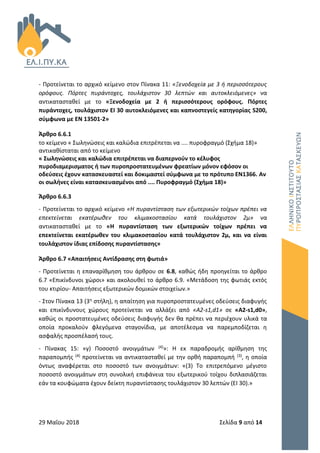 29 Μαΐου 2018 Σελίδα 9 από 14
- Προτείνεται το αρχικό κείμενο στον Πίνακα 11: «Ξενοδοχεία με 3 ή περισσότερους
ορόφους. Πόρτες πυράντοχες, τουλάχιστον 30 λεπτών και αυτοκλειόμενες» να
αντικατασταθεί με το «Ξενοδοχεία με 2 ή περισσότερους ορόφους. Πόρτες
πυράντοχες, τουλάχιστον ΕΙ 30 αυτοκλειόμενες και καπνοστεγείς κατηγορίας S200,
σύμφωνα με ΕΝ 13501-2»
Άρθρο 6.6.1
το κείμενο « Σωληνώσεις και καλώδια επιτρέπεται να .... πυροφραγμό (Σχήμα 18)»
αντικαθίσταται από το κείμενο
« Σωληνώσεις και καλώδια επιτρέπεται να διαπερνούν το κέλυφος
πυροδιαμερισματος ή των πυροπροστατευμένων φρεατίων μόνον εφόσον οι
οδεύσεις έχουν κατασκευαστεί και δοκιμαστεί σύμφωνα με το πρότυπο ΕΝ1366. Αν
οι σωλήνες είναι κατασκευασμένοι από .... Πυροφραγμό (Σχήμα 18)»
Άρθρο 6.6.3
- Προτείνεται το αρχικό κείμενο «Η πυραντίσταση των εξωτερικών τοίχων πρέπει να
επεκτείνεται εκατέρωθεν του κλιμακοστασίου κατά τουλάχιστον 2μ» να
αντικατασταθεί με το «Η πυραντίσταση των εξωτερικών τοίχων πρέπει να
επεκτείνεται εκατέρωθεν του κλιμακοστασίου κατά τουλάχιστον 2μ, και να είναι
τουλάχιστον ίδιας επίδοσης πυραντίστασης»
Άρθρο 6.7 «Απαιτήσεις Αντίδρασης στη φωτιά»
- Προτείνεται η επαναρίθμηση του άρθρου σε 6.8, καθώς ήδη προηγείται το άρθρο
6.7 «Επικίνδυνοι χώροι» και ακολουθεί το άρθρο 6.9. «Μετάδοση της φωτιάς εκτός
του κτιρίου- Απαιτήσεις εξωτερικών δομικών στοιχείων.»
- Στον Πίνακα 13 (3η στήλη), η απαίτηση για πυροπροστατευμένες οδεύσεις διαφυγής
και επικίνδυνους χώρους προτείνεται να αλλάξει από «Α2-s1,d1» σε «A2-s1,d0»,
καθώς οι προστατευμένες οδεύσεις διαφυγής δεν θα πρέπει να περιέχουν υλικά τα
οποία προκαλούν φλεγόμενα σταγονίδια, με αποτέλεσμα να παρεμποδίζεται η
ασφαλής προσπέλασή τους.
- Πίνακας 15: «γ) Ποσοστό ανοιγμάτων (4)»: Η εκ παραδρομής αρίθμηση της
παραπομπής (4) προτείνεται να αντικατασταθεί με την ορθή παραπομπή (3), η οποία
όντως αναφέρεται στο ποσοστό των ανοιγμάτων: «(3) Το επιτρεπόμενο μέγιστο
ποσοστό ανοιγμάτων στη συνολική επιφάνεια του εξωτερικού τοίχου διπλασιάζεται
εάν τα κουφώματα έχουν δείκτη πυραντίστασης τουλάχιστον 30 λεπτών (ΕΙ 30).»
 