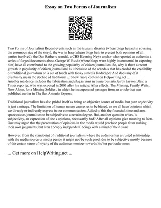 Essay on Two Forms of Journalism
Two Forms of Journalism Recent events such as the tsunami disaster (where blogs helped in covering
the enormous size of the story), the war in Iraq (where blogs help to present both opinions of all
parties involved), the Dan Rather s scandal, a CBS Evening News anchor who reported as authentic a
series of forged documents about George W. Bush (where blogs were highly instrumental in exposing
him) have all contributed to the growing popularity of citizen journalism. So, why is there a recent
growth in popularity of citizen journalism? Is it because of the scandals that has eroded the credibility
of traditional journalism or is out of touch with today s media landscape? And does any of it
eventually mean the decline of traditional ... Show more content on Helpwriting.net ...
Another incidence includes the fabrication and plagiarisms in numerous articles by Jayson Blair, a
Times reporter, who was exposed in 2003 after his article: After effects: The Missing; Family Waits,
Now Alone, for a Missing Soldier , in which he incorporated passages from an article that was
published earlier in The San Antonio Express.
Traditional journalism has also prided itself as being an objective source of media, but pure objectivity
is just a mirage. The limitation of human nature causes us to be biased, as we all have opinions which
we directly or indirectly express in our communication, Added to this the financial, time and area
space causes journalism to be subjective to a certain degree. But, another question arises, is
subjectivity, an expression of one s opinions, necessarily bad? After all opinions give meaning to facts.
One may argue that the presentation of opinions in the media would preclude people from making
their own judgments, but aren t peoply independent beings with a mind of their own?
However, from the standpoint of traditional journalism where the audience has a trusted relationship
with the media source or media person it might not be such good idea to be subjective mostly because
of the certain sense of loyalty of the audience member towards his/her particular news
... Get more on HelpWriting.net ...
 