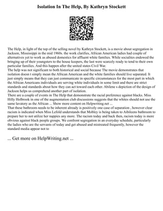 Isolation In The Help, By Kathryn Stockett
The Help, in light of the top of the selling novel by Kathryn Stockett, is a movie about segregation in
Jackson, Mississippi in the mid 1960s. the work clarifies, African American ladies had couple of
alternatives yet to work as abused domestics for affluent white families. While socialites endowed the
bringing up of their youngsters to the house keepers, the last were scarcely ready to tend to their own
particular families. And this happen after the united states Civil War.
The help was not significant to both historical and social because The movie demonstrates that
isolation doesn t simply mean the African American and the white families should live separated. It
just simply means that they can just communicate in specific circumstances for the most part in which
the African Americans individuals are serving white individuals in some limit and there are strict
standards and standards about how they can act toward each other. Abilene s depiction of the design of
Jackson helps us comprehend another part of isolation.
There are a couple of events in The Help that demonstrate the racial preference against blacks. Miss
Hilly Holbrook in one of the augmentation club discussions suggests that the whites should not use the
same lavatory as the African ... Show more content on Helpwriting.net ...
That these bathroom needs to be inherent already is positively one case of separation , however clear
racism is indicated when Miss Lefold understands that Mobley is being taken to Aibileens bathroom to
prepare her to not utilize her nappies any more. The racism today and back then, racism today is more
obvious against black people groups. We confront segregation in an everyday schedule, particularly
the ladies who are the servants of today and get abused and mistreated frequently, however the
standard media appear not to
... Get more on HelpWriting.net ...
 