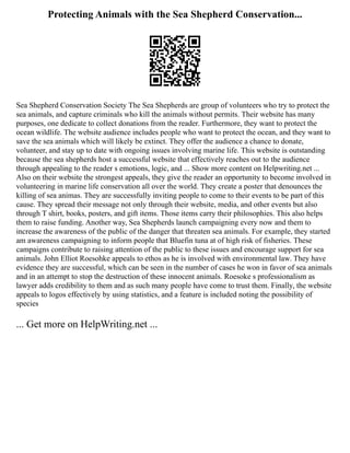 Protecting Animals with the Sea Shepherd Conservation...
Sea Shepherd Conservation Society The Sea Shepherds are group of volunteers who try to protect the
sea animals, and capture criminals who kill the animals without permits. Their website has many
purposes, one dedicate to collect donations from the reader. Furthermore, they want to protect the
ocean wildlife. The website audience includes people who want to protect the ocean, and they want to
save the sea animals which will likely be extinct. They offer the audience a chance to donate,
volunteer, and stay up to date with ongoing issues involving marine life. This website is outstanding
because the sea shepherds host a successful website that effectively reaches out to the audience
through appealing to the reader s emotions, logic, and ... Show more content on Helpwriting.net ...
Also on their website the strongest appeals, they give the reader an opportunity to become involved in
volunteering in marine life conservation all over the world. They create a poster that denounces the
killing of sea animas. They are successfully inviting people to come to their events to be part of this
cause. They spread their message not only through their website, media, and other events but also
through T shirt, books, posters, and gift items. Those items carry their philosophies. This also helps
them to raise funding. Another way, Sea Shepherds launch campaigning every now and them to
increase the awareness of the public of the danger that threaten sea animals. For example, they started
am awareness campaigning to inform people that Bluefin tuna at of high risk of fisheries. These
campaigns contribute to raising attention of the public to these issues and encourage support for sea
animals. John Elliot Roesohke appeals to ethos as he is involved with environmental law. They have
evidence they are successful, which can be seen in the number of cases he won in favor of sea animals
and in an attempt to stop the destruction of these innocent animals. Roesoke s professionalism as
lawyer adds credibility to them and as such many people have come to trust them. Finally, the website
appeals to logos effectively by using statistics, and a feature is included noting the possibility of
species
... Get more on HelpWriting.net ...
 