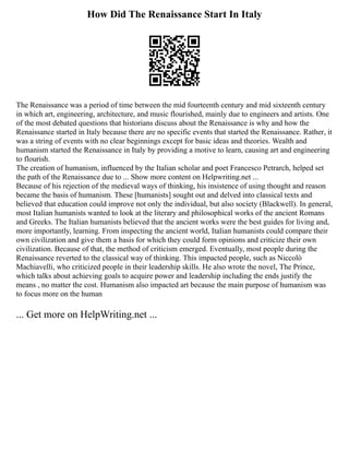 How Did The Renaissance Start In Italy
The Renaissance was a period of time between the mid fourteenth century and mid sixteenth century
in which art, engineering, architecture, and music flourished, mainly due to engineers and artists. One
of the most debated questions that historians discuss about the Renaissance is why and how the
Renaissance started in Italy because there are no specific events that started the Renaissance. Rather, it
was a string of events with no clear beginnings except for basic ideas and theories. Wealth and
humanism started the Renaissance in Italy by providing a motive to learn, causing art and engineering
to flourish.
The creation of humanism, influenced by the Italian scholar and poet Francesco Petrarch, helped set
the path of the Renaissance due to ... Show more content on Helpwriting.net ...
Because of his rejection of the medieval ways of thinking, his insistence of using thought and reason
became the basis of humanism. These [humanists] sought out and delved into classical texts and
believed that education could improve not only the individual, but also society (Blackwell). In general,
most Italian humanists wanted to look at the literary and philosophical works of the ancient Romans
and Greeks. The Italian humanists believed that the ancient works were the best guides for living and,
more importantly, learning. From inspecting the ancient world, Italian humanists could compare their
own civilization and give them a basis for which they could form opinions and criticize their own
civilization. Because of that, the method of criticism emerged. Eventually, most people during the
Renaissance reverted to the classical way of thinking. This impacted people, such as Niccolò
Machiavelli, who criticized people in their leadership skills. He also wrote the novel, The Prince,
which talks about achieving goals to acquire power and leadership including the ends justify the
means , no matter the cost. Humanism also impacted art because the main purpose of humanism was
to focus more on the human
... Get more on HelpWriting.net ...
 