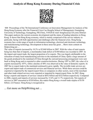 Analysis of Hong Kong Economy During Financial Crisis
·808· Proceedings of the 7th International Conference on Innovation Management An Analysis of the
Hong Kong Economy after the Financial Crisis Cao Hongliu School of Management, Guangdong
University of Technology, Guangdong, P.R.China, 510520 (E mail: hongliucao@126.com) Abstract
This paper analyzes the current economic development and the status of leading industries in Hong
Kong. It shows that Hong Kong economy, which is mainly comprised of the service industry in
particular, facing with both opportunities and challenges after the financial crisis. Hong Kong
economy has a wide range of needs in information technology, electrical and electronic technology,
and manufacturing technology. Development in these areas has great ... Show more content on
Helpwriting.net ...
The value of imports increased by 10.3% to $2,868 billion in 2007. With the value of total exports
being less than that of imports, a merchandise trade deficit of $180 billion was recorded in 2007. In
the import and export trade, the largest proportion of re exports. This was largely attributable to the
relocation of many local manufacturing activities to the mainland of China. Quite a large amount of
the goods produced in the mainland of China through the outward processing arrangement were sent
back to Hong Kong and re exported to other countries/territories. During 1997 to 2007, the value of re
exports increased by 107%, while a decline of 48% was observed in the value of domestic exports. In
2007 the re export trade to the mainland continued to grow rapidly. The invisible trade services are
export and import trade of commercial services and financial services. While these services could be
exported or imported by the import/export firms or companies in other sectors, most of the merchant
and other trade related services were exported or imported by import/export firms .In 2007, Hong
Kong s exports and imports of services valued at $652 billion and $322 billion respectively. Compared
to 2006, exports and imports of services increased by 15.4% and 11.7% respectively. Net exports of
services in 2007 amounted to $330 billion, this makes Hong Kong s overall trade surplus of $150
billion. (2) Finance. Hong Kong is recognized as
... Get more on HelpWriting.net ...
 