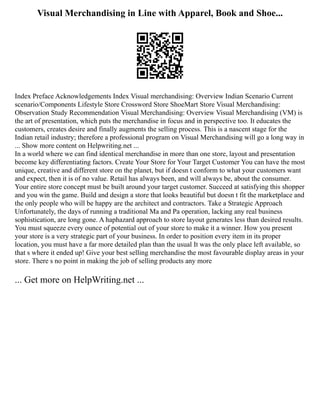 Visual Merchandising in Line with Apparel, Book and Shoe...
Index Preface Acknowledgements Index Visual merchandising: Overview Indian Scenario Current
scenario/Components Lifestyle Store Crossword Store ShoeMart Store Visual Merchandising:
Observation Study Recommendation Visual Merchandising: Overview Visual Merchandising (VM) is
the art of presentation, which puts the merchandise in focus and in perspective too. It educates the
customers, creates desire and finally augments the selling process. This is a nascent stage for the
Indian retail industry; therefore a professional program on Visual Merchandising will go a long way in
... Show more content on Helpwriting.net ...
In a world where we can find identical merchandise in more than one store, layout and presentation
become key differentiating factors. Create Your Store for Your Target Customer You can have the most
unique, creative and different store on the planet, but if doesn t conform to what your customers want
and expect, then it is of no value. Retail has always been, and will always be, about the consumer.
Your entire store concept must be built around your target customer. Succeed at satisfying this shopper
and you win the game. Build and design a store that looks beautiful but doesn t fit the marketplace and
the only people who will be happy are the architect and contractors. Take a Strategic Approach
Unfortunately, the days of running a traditional Ma and Pa operation, lacking any real business
sophistication, are long gone. A haphazard approach to store layout generates less than desired results.
You must squeeze every ounce of potential out of your store to make it a winner. How you present
your store is a very strategic part of your business. In order to position every item in its proper
location, you must have a far more detailed plan than the usual It was the only place left available, so
that s where it ended up! Give your best selling merchandise the most favourable display areas in your
store. There s no point in making the job of selling products any more
... Get more on HelpWriting.net ...
 