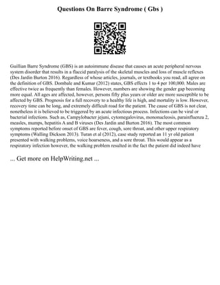 Questions On Barre Syndrome ( Gbs )
Guillian Barre Syndrome (GBS) is an autoimmune disease that causes an acute peripheral nervous
system disorder that results in a flaccid paralysis of the skeletal muscles and loss of muscle reflexes
(Des Jardin Burton 2016). Regardless of whose articles, journals, or textbooks you read, all agree on
the definition of GBS. Dombale and Kumar (2012) states, GBS effects 1 to 4 per 100,000. Males are
effective twice as frequently than females. However, numbers are showing the gender gap becoming
more equal. All ages are affected, however, persons fifty plus years or older are more susceptible to be
affected by GBS. Prognosis for a full recovery to a healthy life is high, and mortality is low. However,
recovery time can be long, and extremely difficult road for the patient. The cause of GBS is not clear,
nonetheless it is believed to be triggered by an acute infectious process. Infections can be viral or
bacterial infections. Such as, Campylobacter jejuni, cytomegalovirus, mononucleosis, parainfluenza 2,
measles, mumps, hepatitis A and B viruses (Des Jardin and Burton 2016). The most common
symptoms reported before onset of GBS are fever, cough, sore throat, and other upper respiratory
symptoms (Walling Dickson 2013). Turan et al (2012), case study reported an 11 yr old patient
presented with walking problems, voice hoarseness, and a sore throat. This would appear as a
respiratory infection however, the walking problem resulted in the fact the patient did indeed have
... Get more on HelpWriting.net ...
 