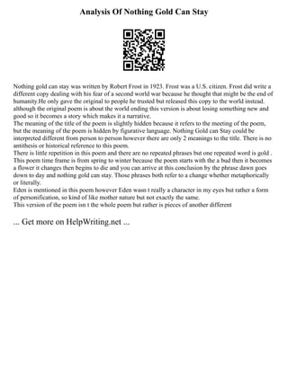 Analysis Of Nothing Gold Can Stay
Nothing gold can stay was written by Robert Frost in 1923. Frost was a U.S. citizen. Frost did write a
different copy dealing with his fear of a second world war because he thought that might be the end of
humanity.He only gave the original to people he trusted but released this copy to the world instead.
although the original poem is about the world ending this version is about losing something new and
good so it becomes a story which makes it a narrative.
The meaning of the title of the poem is slightly hidden because it refers to the meeting of the poem,
but the meaning of the poem is hidden by figurative language. Nothing Gold can Stay could be
interpreted different from person to person however there are only 2 meanings to the title. There is no
antithesis or historical reference to this poem.
There is little repetition in this poem and there are no repeated phrases but one repeated word is gold .
This poem time frame is from spring to winter because the poem starts with the a bud then it becomes
a flower it changes then begins to die and you can arrive at this conclusion by the phrase dawn goes
down to day and nothing gold can stay. Those phrases both refer to a change whether metaphorically
or literally.
Eden is mentioned in this poem however Eden wasn t really a character in my eyes but rather a form
of personification, so kind of like mother nature but not exactly the same.
This version of the poem isn t the whole poem but rather is pieces of another different
... Get more on HelpWriting.net ...
 