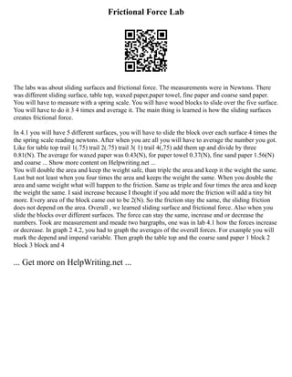 Frictional Force Lab
The labs was about sliding surfaces and frictional force. The measurements were in Newtons. There
was different sliding surface, table top, waxed paper,paper towel, fine paper and coarse sand paper.
You will have to measure with a spring scale. You will have wood blocks to slide over the five surface.
You will have to do it 3 4 times and average it. The main thing is learned is how the sliding surfaces
creates frictional force.
In 4.1 you will have 5 different surfaces, you will have to slide the block over each surface 4 times the
the spring scale reading newtons. After when you are all you will have to average the number you got.
Like for table top trail 1(.75) trail 2(.75) trail 3( 1) trail 4(,75) add them up and divide by three
0.81(N). The average for waxed paper was 0.43(N), for paper towel 0.37(N), fine sand paper 1.56(N)
and coarse ... Show more content on Helpwriting.net ...
You will double the area and keep the weight safe, than triple the area and keep it the weight the same.
Last but not least when you four times the area and keeps the weight the same. When you double the
area and same weight what will happen to the friction. Same as triple and four times the area and keep
the weight the same. I said increase because I thought if you add more the friction will add a tiny bit
more. Every area of the block came out to be 2(N). So the friction stay the same, the sliding friction
does not depend on the area. Overall , we learned sliding surface and frictional force. Also when you
slide the blocks over different surfaces. The force can stay the same, increase and or decrease the
numbers. Took are measurement and meade two bargraphs, one was in lab 4.1 how the forces increase
or decrease. In graph 2 4.2, you had to graph the averages of the overall forces. For example you will
mark the depend and impend variable. Then graph the table top and the coarse sand paper 1 block 2
block 3 block and 4
... Get more on HelpWriting.net ...
 