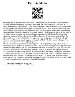 University Galleries
On September 18,2017 I visited the University Galleries located at Texas State University had an
amazing piece of art on display called The Last Supper: 700 Plates Illustrating Final Meals of U.S.
Death Row Inmates created by Julie Green. Once entering the exhibit the viewers attention focuses on
the deep black letters painted onto the wall, revealing the statistics of the death penalty in the United
States. Moving throughout the room the inmates last meals were painted onto ceramic plates varying
in size and style. Julie Green displayed the ceramic plates in a thick horizontal line on all four walls of
the exhibit giving the viewers an understanding for each meal. Specifically on plate 66 the artist
caught my attention with the color, texture, and lines illustrated throughout the ceramic plate. The
plate was from an inmate in California who requested white meat chicken from Kentucky Fried
Chicken, a buffalo steak, sugar free pecan pie, sugar free black walnut ice cream, Indian pan fried
bread, ... Show more content on Helpwriting.net ...
On plate 66 there was a great amount of value painted onto the plate displaying different tints and
shades throughout. The face on the Kentucky Fried Chicken bucket had a light tint mainly around the
cheekbone, opposed to the eyes and mustache had a dark shade. In addition, the sugar free pecan pie
had a dark shade towards the center of the pie with a light tint on the crust making a great contrast
with each other. Shifting to color intensity on the ceramic plate, it was very muted giving the viewers
a gloomy, and depressing feeling. The artist most likely did this due to the fact it was the last time the
prisoners were going to enjoy a meal before being executed. Proceeding to the last component of
color, which is hue. Julie Green used different shades of blue to express how serious the death penalty
was, and to show how many people are executed in the United
... Get more on HelpWriting.net ...
 