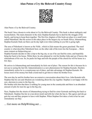 Alan Paton s Cry the Beloved Country Essay
Alan Paton s Cry the Beloved Country
The book I have chosen to write about is Cry the Beloved Country. This book is about ambiguity and
reconciliation. The main character in the story Stephan Kumalo has to deal his the struggle of his
family, and trying to keep them together. The first few chapters of this book are place in a small town
called Ndotshenti. But the action in this takes place in the largest city on South Africa, Johannesburg.
Stephan Kumalo finds out there can be day light even when nothing in you life is going right.
The area of Ndoshenti is known as the Velds , which in Zulu means the green grassland. The rural
country is what describes Ndotshenti best; on the other side of the town lies the European ... Show
more content on Helpwriting.net ...
Stephan Kumalo decides to take a trip to the big city, to see if he can find his sister, and hopefully
bring her back to his house. While there, he also planned to visit his brother John and see if knows the
whereabouts of his son. So, he packs his bags and tells the people of the church he will be home in a
few days.
He arrives in Johannesburg and immediately he feels out of place. The reason for this is because he is
not use to seeing the fast life. Industrialization is a new phenomenon for Stephan Kumalo. Hustlers
immediately notice he is a countryman out of place, and take advantage oh Stephan Kumalo. He
looses most of his money but finds a kind man to get him to where his brother lives.
The next day he and his brother have an extensive conversation about their lives. John Kumalo tells
Stephan that his son and Absalom are wondering about the city together. Stephan is not happy with his
son s decision to come to the big city.
His brother tells him that there is nothing for young men in the countryside and there is an abundant
amount of jobs for men his age in the big city.
Next, Stephan hits the streets of Johannesburg trying to find his sister Gertrude and bring her back to
Ndotshenti. Stephan fins her at a run down motel and tells her what she has to. She agrees and she go
gets her son and they prepare to leave with Stephan. When Stephan first takes a look at her he cam
immediately see they
... Get more on HelpWriting.net ...
 