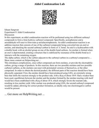 Aldol Condensation Lab
Ishaan Sangwan
Experiment 9: Aldol Condensation
Discussion
In this experiment, an aldol condensation reaction will be performed using two different carbonyl
compounds to form a beta hydroxy carbonyl compound. Specifically, acetophenone and p
anisaldehyde will react to form trans p anisalacetonphenone. An aldol condensation reaction is an
addition reaction that consists of one of the carbonyl compounds being converted into an enol or
enolate, and attacking the second carbonyl carbon to form a C C bond. An enol is a hydrocarbon with
a double bond, with an alcohol group on one of the double bond carbons. An enolate is formed when
an enol is deprotonated, creating a structure that is stabilized by resonance of the double bond as it
interacts with the remaining oxygen.
The alpha carbon, which is the carbon adjacent to the carbonyl carbon in a carbonyl compound is ...
Show more content on Helpwriting.net ...
This introduces complications, since either compound can form enolates, or provide the electrophilic
carbon, giving a range of products. In this reaction, there are two possible enolates and two possible
carbonyl carbons, as the enolates can react with protonated versions of themselves, or the other
compound. In order to obtain the desired product, the different parts of the reaction should have been
physically separated. First, the enolate should have been produced using LDA, an extremely strong
base that shifts the reaction strongly to the product side, with a Keq of about 1019. Had a weaker base
been used, equilibrium between the enolate and the product formed by the enolate reacting with itself
would have been established with a Keq of about 10 4, which strongly favors the reactant side,
resulting in less enolate yield. After enolate was produced using LDA, the second carbonyl compound
would be added, allowing for correct product formation, as ideally only one electronegative carbon
would be present.
... Get more on HelpWriting.net ...
 
