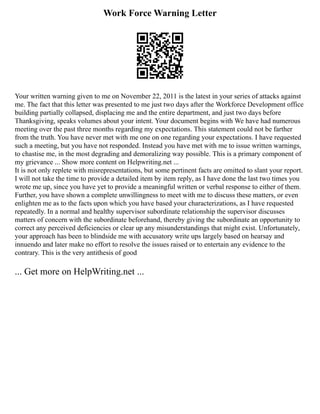 Work Force Warning Letter
Your written warning given to me on November 22, 2011 is the latest in your series of attacks against
me. The fact that this letter was presented to me just two days after the Workforce Development office
building partially collapsed, displacing me and the entire department, and just two days before
Thanksgiving, speaks volumes about your intent. Your document begins with We have had numerous
meeting over the past three months regarding my expectations. This statement could not be farther
from the truth. You have never met with me one on one regarding your expectations. I have requested
such a meeting, but you have not responded. Instead you have met with me to issue written warnings,
to chastise me, in the most degrading and demoralizing way possible. This is a primary component of
my grievance ... Show more content on Helpwriting.net ...
It is not only replete with misrepresentations, but some pertinent facts are omitted to slant your report.
I will not take the time to provide a detailed item by item reply, as I have done the last two times you
wrote me up, since you have yet to provide a meaningful written or verbal response to either of them.
Further, you have shown a complete unwillingness to meet with me to discuss these matters, or even
enlighten me as to the facts upon which you have based your characterizations, as I have requested
repeatedly. In a normal and healthy supervisor subordinate relationship the supervisor discusses
matters of concern with the subordinate beforehand, thereby giving the subordinate an opportunity to
correct any perceived deficiencies or clear up any misunderstandings that might exist. Unfortunately,
your approach has been to blindside me with accusatory write ups largely based on hearsay and
innuendo and later make no effort to resolve the issues raised or to entertain any evidence to the
contrary. This is the very antithesis of good
... Get more on HelpWriting.net ...
 