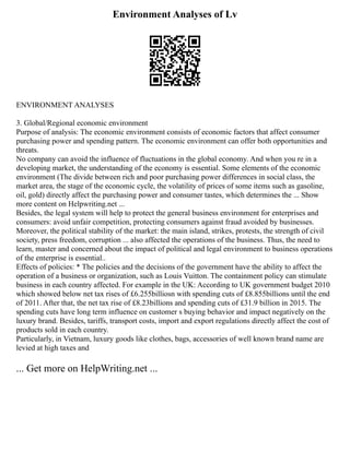 Environment Analyses of Lv
ENVIRONMENT ANALYSES
3. Global/Regional economic environment
Purpose of analysis: The economic environment consists of economic factors that affect consumer
purchasing power and spending pattern. The economic environment can offer both opportunities and
threats.
No company can avoid the influence of fluctuations in the global economy. And when you re in a
developing market, the understanding of the economy is essential. Some elements of the economic
environment (The divide between rich and poor purchasing power differences in social class, the
market area, the stage of the economic cycle, the volatility of prices of some items such as gasoline,
oil, gold) directly affect the purchasing power and consumer tastes, which determines the ... Show
more content on Helpwriting.net ...
Besides, the legal system will help to protect the general business environment for enterprises and
consumers: avoid unfair competition, protecting consumers against fraud avoided by businesses.
Moreover, the political stability of the market: the main island, strikes, protests, the strength of civil
society, press freedom, corruption ... also affected the operations of the business. Thus, the need to
learn, master and concerned about the impact of political and legal environment to business operations
of the enterprise is essential..
Effects of policies: * The policies and the decisions of the government have the ability to affect the
operation of a business or organization, such as Louis Vuitton. The containment policy can stimulate
business in each country affected. For example in the UK: According to UK government budget 2010
which showed below net tax rises of £6.255billiosn with spending cuts of £8.855billions until the end
of 2011. After that, the net tax rise of £8.23billions and spending cuts of £31.9 billion in 2015. The
spending cuts have long term influence on customer s buying behavior and impact negatively on the
luxury brand. Besides, tariffs, transport costs, import and export regulations directly affect the cost of
products sold in each country.
Particularly, in Vietnam, luxury goods like clothes, bags, accessories of well known brand name are
levied at high taxes and
... Get more on HelpWriting.net ...
 