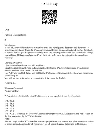LAB 2 Essay
LAB
Network Documentation
2
Introduction
In this lab, you will learn how to use various tools and techniques to determine and document IP
network design. You will use the Windows Command Prompt to generate network traffic; Wireshark
to capture and analyze the generated traffic; PuTTY to remotely access the Cisco Switch; and finally,
you will issue IOS commands on the Cisco Switch to understand its various interfaces and inner
workings.
Learning Objectives
Upon completing this lab, you will be able to:
Develop a plan for identifying and documenting the logical IP network design and IP addressing
schema based on data collected from Lab #1
Use PuTTY to establish Telnet and SSH to the IP addresses of the identified ... Show more content on
Helpwriting.net ...
You will use this information to complete the deliverables for this lab.
FIGURE 2.3
Windows Command
Prompt window
7. Repeat step 6 for the following IP addresses to create a packet stream for Wireshark.
172.30.0.2
172.16.8.1
172.17.0.2
172.16.0.2
172.19.0.1
172.19.0.2 8. Minimize the Windows Command Prompt window. 9. Double click the PuTTY icon on
the desktop to start the PuTTY application.
Note:
The next steps use PuTTY, a terminal emulator program that you can use as a client to create a variety
of secure connections to network resources. This lab uses it to create Telnet and SSH sessions.
 