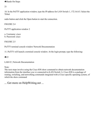 Hands On Steps
21
10. In the PuTTY application window, type the IP address for LAN Switch 1, 172.16.8.5. Select the
Telnet
radio button and click the Open button to start the connection.
FIGURE 2.4
PuTTY application window 2
a. Username: cisco
b. Password: cisco
FIGURE 2.5
PuTTY terminal console window Network Documentation
11. PuTTY will launch a terminal console window. At the login prompt, type the following:
22
LAB #2 | Network Documentation
Note:
The next steps involve using the Cisco IOS show command to obtain network documentation
information from the interface you ve connected to (LAN Switch 1). Cisco IOS is a package of
routing, switching, and networking commands integrated with a Cisco specific operating system, of
which the show command
... Get more on HelpWriting.net ...
 