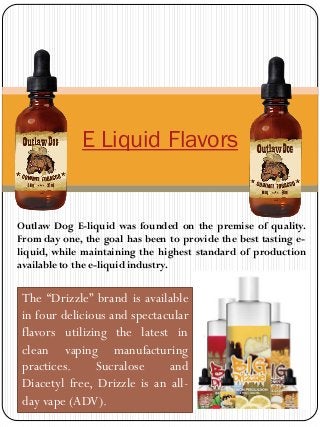 E Liquid Flavors
The “Drizzle” brand is available
in four delicious and spectacular
flavors utilizing the latest in
clean vaping manufacturing
practices. Sucralose and
Diacetyl free, Drizzle is an all-
day vape (ADV).
Outlaw Dog E-liquid was founded on the premise of quality.
From day one, the goal has been to provide the best tasting e-
liquid, while maintaining the highest standard of production
available to the e-liquid industry.
 