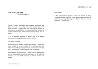 ELI, ÉRASE UNA VEZ


TODAS SON IGUALES                                                  En el mundo
          Y los hombres perros
                                                                   Y fue como haberme puesto a cantar una canción de Piero:
                                                                   “Llegando, llegaste te miré de frente, después puse un nombre, te
                                                                   llamé ternura; llegando, llegaste y fuimos despacio, me fui
                                                                   animando, y luego te besé”…


Volvía a verla y nuevamente esa sensación, sentí como una
brisa en el rostro, ya era algo más en mí. Siempre creí que el
amor no existía, y era así, hasta esos días creía eso. Porque no
solo una vez me apuñalaron los sentimientos hasta que por mi
cuenta decidí matarlos, entonces las mujeres en pocas eran un
juego.

Y sí los hombres podemos ser perros, pero no es porque
queramos, sino porque las mujeres tienen la culpa.

Ajá, esa es la verdad.

Cuando a un ser humano le pasa algo aprende, y empieza a
tener cuidado de lo que va hacia él. Un niño pequeño para
aprender que el fuego es peligroso y te puede quemar tiene que
deley quemarse por lo menos una vez, y de eso aprende.

En un hombre es algo parecido. Cuando tu mujer te hace daño
ya vas desconfiando, no solo de ella, ahora ya de todas las
mujeres y es ahí donde empieza el término “Todas son
iguales”.



 -Historias II- “Romance”
-Historias I- “Procedimiento”
 