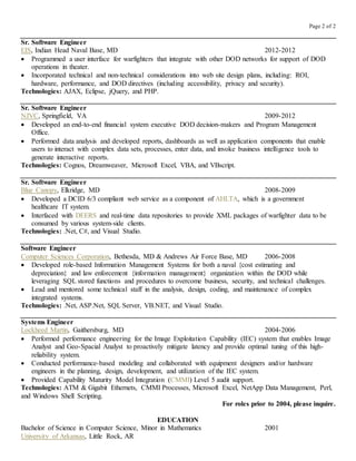Page 2 of 2
Sr. Software Engineer
EIS, Indian Head Naval Base, MD 2012-2012
 Programmed a user interface for warfighters that integrate with other DOD networks for support of DOD
operations in theater.
 Incorporated technical and non-technical considerations into web site design plans, including: ROI,
hardware, performance, and DOD directives (including accessibility, privacy and security).
Technologies: AJAX, Eclipse, jQuery, and PHP.
Sr. Software Engineer
NJVC, Springfield, VA 2009-2012
 Developed an end-to-end financial system executive DOD decision-makers and Program Management
Office.
 Performed data analysis and developed reports, dashboards as well as application components that enable
users to interact with complex data sets, processes, enter data, and invoke business intelligence tools to
generate interactive reports.
Technologies: Cognos, Dreamweaver, Microsoft Excel, VBA, and VBscript.
Sr. Software Engineer
Blue Canopy, Elkridge, MD 2008-2009
 Developed a DCID 6/3 compliant web service as a component of AHLTA, which is a government
healthcare IT system.
 Interfaced with DEERS and real-time data repositories to provide XML packages of warfighter data to be
consumed by various system-side clients.
Technologies: .Net, C#, and Visual Studio.
Software Engineer
Computer Sciences Corporation, Bethesda, MD & Andrews Air Force Base, MD 2006-2008
 Developed role-based Information Management Systems for both a naval {cost estimating and
depreciation} and law enforcement {information management} organization within the DOD while
leveraging SQL stored functions and procedures to overcome business, security, and technical challenges.
 Lead and mentored some technical staff in the analysis, design, coding, and maintenance of complex
integrated systems.
Technologies: .Net, ASP.Net, SQL Server, VB.NET, and Visual Studio.
Systems Engineer
Lockheed Martin, Gaithersburg, MD 2004-2006
 Performed performance engineering for the Image Exploitation Capability (IEC) system that enables Image
Analyst and Geo-Spacial Analyst to proactively mitigate latency and provide optimal tuning of this high-
reliability system.
 Conducted performance-based modeling and collaborated with equipment designers and/or hardware
engineers in the planning, design, development, and utilization of the IEC system.
 Provided Capability Maturity Model Integration (CMMI) Level 5 audit support.
Technologies: ATM & Gigabit Ethernets, CMMI Processes, Microsoft Excel, NetApp Data Management, Perl,
and Windows Shell Scripting.
For roles prior to 2004, please inquire.
EDUCATION
Bachelor of Science in Computer Science, Minor in Mathematics 2001
University of Arkansas, Little Rock, AR
 