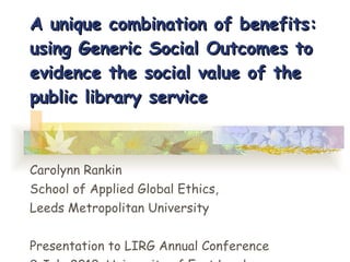A unique combination of benefits: using Generic Social Outcomes to evidence the social value of the public library service Carolynn Rankin School of Applied Global Ethics, Leeds Metropolitan University Presentation to LIRG Annual Conference 9 July 2010, University of East London 