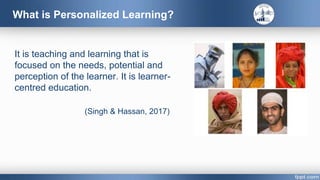 What is Personalized Learning?
It is teaching and learning that is
focused on the needs, potential and
perception of the learner. It is learner-
centred education.
(Singh & Hassan, 2017)
 