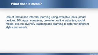 Use of formal and informal learning using available tools (smart
devices, BB, apps, computer, projector, online websites, social
media, etc.) to diversify teaching and learning to cater for different
styles and needs.
What does it mean?
 