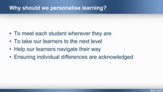 Why should we personalise learning?
• To meet each student wherever they are
• To take our learners to the next level
• Help our learners navigate their way
• Ensuring individual differences are acknowledged
 