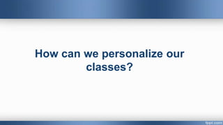 How can we personalize our
classes?
 