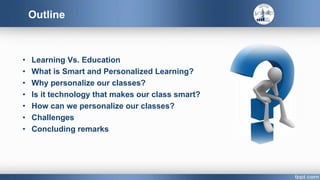 Outline
• Learning Vs. Education
• What is Smart and Personalized Learning?
• Why personalize our classes?
• Is it technology that makes our class smart?
• How can we personalize our classes?
• Challenges
• Concluding remarks
 