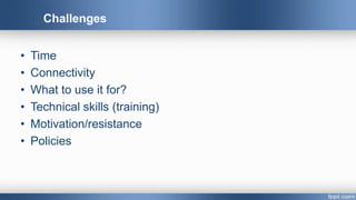 Challenges
• Time
• Connectivity
• What to use it for?
• Technical skills (training)
• Motivation/resistance
• Policies
 