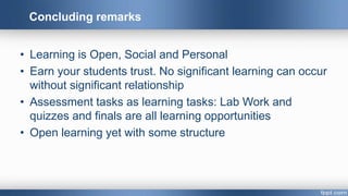 Concluding remarks
• Learning is Open, Social and Personal
• Earn your students trust. No significant learning can occur
without significant relationship
• Assessment tasks as learning tasks: Lab Work and
quizzes and finals are all learning opportunities
• Open learning yet with some structure
 