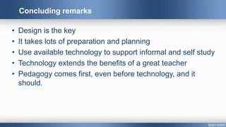 • Design is the key
• It takes lots of preparation and planning
• Use available technology to support informal and self study
• Technology extends the benefits of a great teacher
• Pedagogy comes first, even before technology, and it
should.
Concluding remarks
 