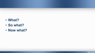 • What?
• So what?
• Now what?
 