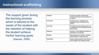 Instructional scaffolding
The support given during
the learning process
which is tailored to the
needs of the student with
the intention of helping
the student achieve
his/her learning goals
(Sawyer, 2006)
 
