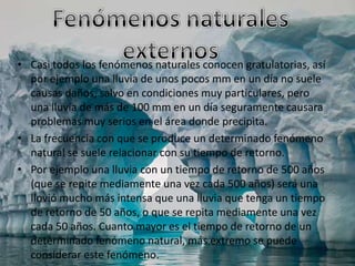 • Casi todos los fenómenos naturales conocen gratulatorias, así
  por ejemplo una lluvia de unos pocos mm en un día no suele
  causas daños, salvo en condiciones muy particulares, pero
  una lluvia de más de 100 mm en un día seguramente causara
  problemas muy serios en el área donde precipita.
• La frecuencia con que se produce un determinado fenómeno
  natural se suele relacionar con su tiempo de retorno.
• Por ejemplo una lluvia con un tiempo de retorno de 500 años
  (que se repite mediamente una vez cada 500 años) será una
  llovió mucho más intensa que una lluvia que tenga un tiempo
  de retorno de 50 años, o que se repita mediamente una vez
  cada 50 años. Cuanto mayor es el tiempo de retorno de un
  determinado fenómeno natural, más extremo se puede
  considerar este fenómeno.
 