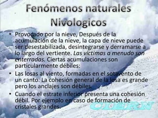 • Provocado por la nieve, Después de la
  acumulación de la nieve, la capa de nieve puede
  ser desestabilizada, desintegrarse y derramarse a
  lo largo del vertiente. Las víctimas a menudo son
  enterradas. Ciertas acumulaciones son
  particularmente débiles:
• Las losas al viento, formadas en el sotavento de
  un canto. La cohesión general de la losa es grande
  pero los anclajes son débiles.
• Cuando el estrate inferior presenta una cohesión
  débil. Por ejemplo en caso de formación de
  cristales grandes.
 
