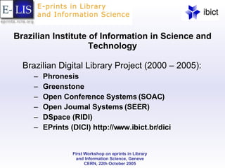 Brazilian Institute of Information in Science and Technology Brazilian Digital Library Project (2000 – 2005): Phronesis Greenstone Open Conference Systems (SOAC) Open Journal Systems (SEER) DSpace (RIDI) EPrints (DICI) http://www.ibict.br/dici 