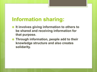 Information sharing:
 It involves giving information to others to
be shared and receiving information for
that purpose.
 Through information, people add to their
knowledge structure and also creates
solidarity.
 