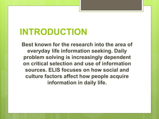 INTRODUCTION
Best known for the research into the area of
everyday life information seeking. Daily
problem solving is increasingly dependent
on critical selection and use of information
sources. ELIS focuses on how social and
culture factors affect how people acquire
information in daily life.
 