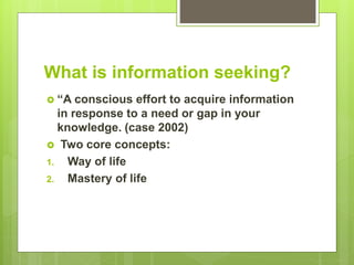 What is information seeking?
 “A conscious effort to acquire information
in response to a need or gap in your
knowledge. (case 2002)
 Two core concepts:
1. Way of life
2. Mastery of life
 