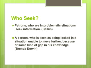 Who Seek?
 Patrons, who are in problematic situations
,seek information. (Belkin)
 A person, who is seen as being locked in a
situation unable to move further, because
of some kind of gap in his knowledge.
(Brenda Dervin)
 
