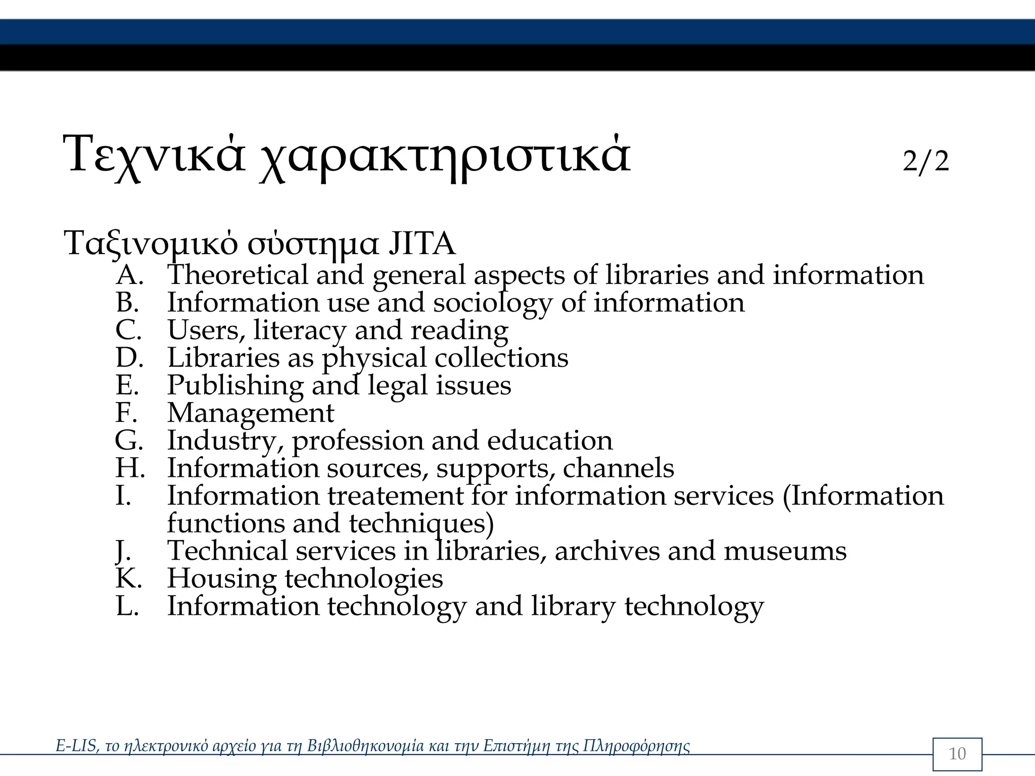 Τεχνικά χαρακτηριστικά                                                                  2/2

 Ταξινομικό σύστημα JITA
        A. Theoretical and general aspects of libraries and information
        B. Information use and sociology of information
        C. Users, literacy and reading
        D. Libraries as physical collections
        E. Publishing and legal issues
        F. Management
        G. Industry, profession and education
        H. Information sources, supports, channels
        I. Information treatement for information services (Information
           functions and techniques)
        J. Technical services in libraries, archives and museums
        K. Housing technologies
        L. Information technology and library technology



E-LIS, το ηλεκτρονικό αρχείο για τη Βιβλιοθηκονομία και την Επιστήμη της Πληροφόρησης     10
 