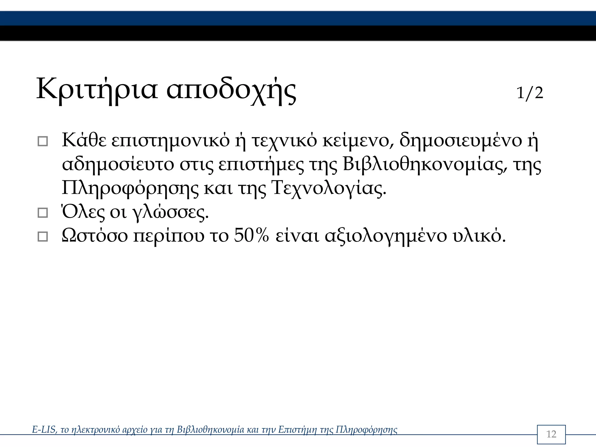 Κριτήρια αποδοχής                                                                       1/2

      Κάθε επιστημονικό ή τεχνικό κείμενο, δημοσιευμένο ή
      αδημοσίευτο στις επιστήμες της Βιβλιοθηκονομίας, της
      Πληροφόρησης και της Τεχνολογίας.
      Όλες οι γλώσσες.
      Ωστόσο περίπου το 50% είναι αξιολογημένο υλικό.




E-LIS, το ηλεκτρονικό αρχείο για τη Βιβλιοθηκονομία και την Επιστήμη της Πληροφόρησης         12
 